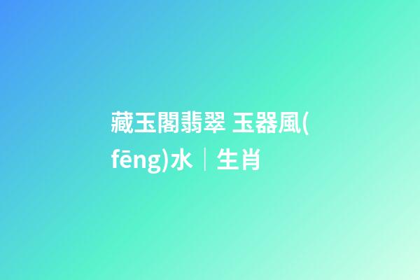 藏玉閣翡翠 玉器風(fēng)水｜生肖